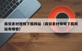 益阳商贸素材视频下载网站（商贸素材视频下载网站有哪些）