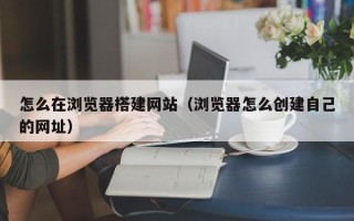 益阳怎么在浏览器搭建网站（浏览器怎么创建自己的网址）