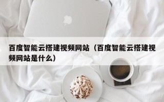 益阳百度智能云搭建视频网站（百度智能云搭建视频网站是什么）