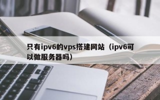 益阳只有ipv6的vps搭建网站（ipv6可以做服务器吗）